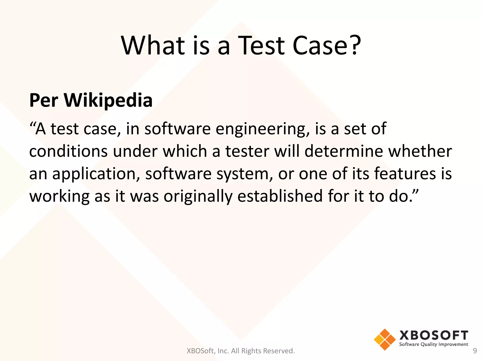 What is a Test Case?
XBOSoft, Inc. All Rights Reserved. 9
Per Wikipedia
“A test case, in software engineering, is a set of
conditions under which a tester will determine whether
an application, software system, or one of its features is
working as it was originally established for it to do.”
 