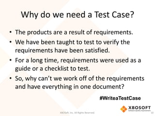 Why do we need a Test Case?
XBOSoft, Inc. All Rights Reserved. 10
• The products are a result of requirements.
• We have been taught to test to verify the
requirements have been satisfied.
• For a long time, requirements were used as a
guide or a checklist to test.
• So, why can’t we work off of the requirements
and have everything in one document?
#WriteaTestCase
 
