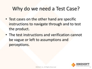 Why do we need a Test Case?
XBOSoft, Inc. All Rights Reserved. 11
• Test cases on the other hand are specific
instructions to navigate through and to test
the product.
• The test instructions and verification cannot
be vague or left to assumptions and
perceptions.
 