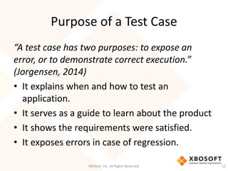 Purpose of a Test Case
XBOSoft, Inc. All Rights Reserved. 12
“A test case has two purposes: to expose an
error, or to demonstrate correct execution.”
(Jorgensen, 2014)
• It explains when and how to test an
application.
• It serves as a guide to learn about the product
• It shows the requirements were satisfied.
• It exposes errors in case of regression.
 