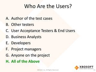 Who Are the Users?
XBOSoft, Inc. All Rights Reserved. 13
A. Author of the test cases
B. Other testers
C. User Acceptance Testers & End Users
D. Business Analysts
E. Developers
F. Project managers
G. Anyone on the project
H. All of the Above
 