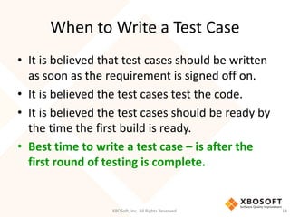 When to Write a Test Case
XBOSoft, Inc. All Rights Reserved. 14
• It is believed that test cases should be written
as soon as the requirement is signed off on.
• It is believed the test cases test the code.
• It is believed the test cases should be ready by
the time the first build is ready.
• Best time to write a test case – is after the
first round of testing is complete.
 