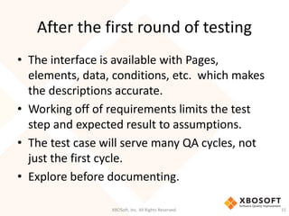 After the first round of testing
XBOSoft, Inc. All Rights Reserved. 15
• The interface is available with Pages,
elements, data, conditions, etc. which makes
the descriptions accurate.
• Working off of requirements limits the test
step and expected result to assumptions.
• The test case will serve many QA cycles, not
just the first cycle.
• Explore before documenting.
 