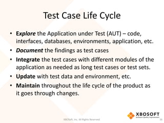 Test Case Life Cycle
XBOSoft, Inc. All Rights Reserved. 16
• Explore the Application under Test (AUT) – code,
interfaces, databases, environments, application, etc.
• Document the findings as test cases
• Integrate the test cases with different modules of the
application as needed as long test cases or test sets.
• Update with test data and environment, etc.
• Maintain throughout the life cycle of the product as
it goes through changes.
 