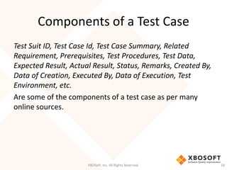 Components of a Test Case
XBOSoft, Inc. All Rights Reserved. 18
Test Suit ID, Test Case Id, Test Case Summary, Related
Requirement, Prerequisites, Test Procedures, Test Data,
Expected Result, Actual Result, Status, Remarks, Created By,
Data of Creation, Executed By, Data of Execution, Test
Environment, etc.
Are some of the components of a test case as per many
online sources.
 