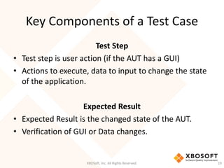 Key Components of a Test Case
XBOSoft, Inc. All Rights Reserved. 19
Test Step
• Test step is user action (if the AUT has a GUI)
• Actions to execute, data to input to change the state
of the application.
Expected Result
• Expected Result is the changed state of the AUT.
• Verification of GUI or Data changes.
 