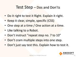Test Step – Dos and Don’ts
XBOSoft, Inc. All Rights Reserved. 20
• Do it right to test it Right. Explain it right.
• Keep it clear, simple, specific (CSS)
• One step at a time / One action at a time.
• Like talking to a Robot.
• Don’t instruct “repeat step no. 7 to 10”
• Don’t cram multiple steps into one step.
• Don’t just say test this. Explain how to test it.
 