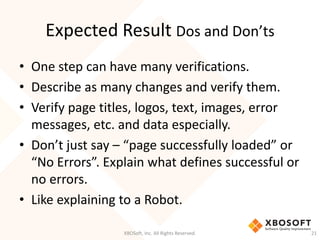 Expected Result Dos and Don’ts
XBOSoft, Inc. All Rights Reserved. 21
• One step can have many verifications.
• Describe as many changes and verify them.
• Verify page titles, logos, text, images, error
messages, etc. and data especially.
• Don’t just say – “page successfully loaded” or
“No Errors”. Explain what defines successful or
no errors.
• Like explaining to a Robot.
 