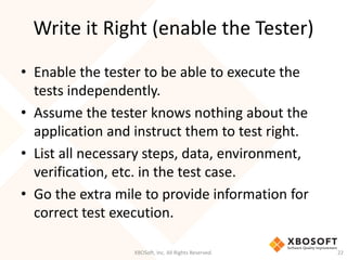 Write it Right (enable the Tester)
XBOSoft, Inc. All Rights Reserved. 22
• Enable the tester to be able to execute the
tests independently.
• Assume the tester knows nothing about the
application and instruct them to test right.
• List all necessary steps, data, environment,
verification, etc. in the test case.
• Go the extra mile to provide information for
correct test execution.
 