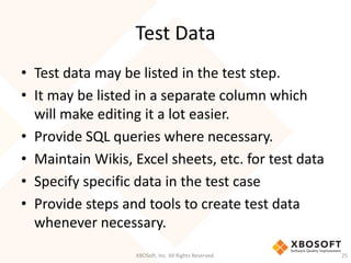 Test Data
XBOSoft, Inc. All Rights Reserved. 25
• Test data may be listed in the test step.
• It may be listed in a separate column which
will make editing it a lot easier.
• Provide SQL queries where necessary.
• Maintain Wikis, Excel sheets, etc. for test data
• Specify specific data in the test case
• Provide steps and tools to create test data
whenever necessary.
 