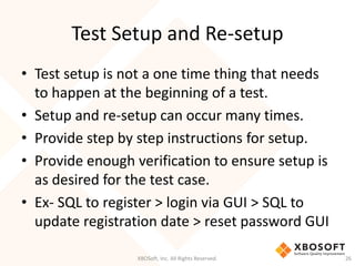 Test Setup and Re-setup
XBOSoft, Inc. All Rights Reserved. 26
• Test setup is not a one time thing that needs
to happen at the beginning of a test.
• Setup and re-setup can occur many times.
• Provide step by step instructions for setup.
• Provide enough verification to ensure setup is
as desired for the test case.
• Ex- SQL to register > login via GUI > SQL to
update registration date > reset password GUI
 
