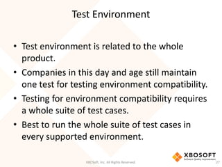 Test Environment
XBOSoft, Inc. All Rights Reserved. 27
• Test environment is related to the whole
product.
• Companies in this day and age still maintain
one test for testing environment compatibility.
• Testing for environment compatibility requires
a whole suite of test cases.
• Best to run the whole suite of test cases in
every supported environment.
 