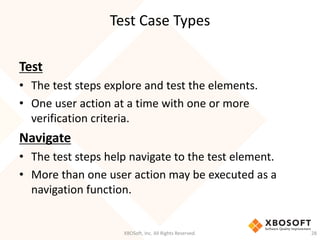 Test Case Types
XBOSoft, Inc. All Rights Reserved. 28
Test
• The test steps explore and test the elements.
• One user action at a time with one or more
verification criteria.
Navigate
• The test steps help navigate to the test element.
• More than one user action may be executed as a
navigation function.
 