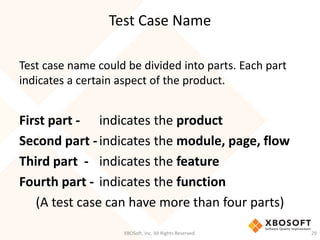 Test Case Name
XBOSoft, Inc. All Rights Reserved. 29
Test case name could be divided into parts. Each part
indicates a certain aspect of the product.
First part - indicates the product
Second part -indicates the module, page, flow
Third part - indicates the feature
Fourth part - indicates the function
(A test case can have more than four parts)
 