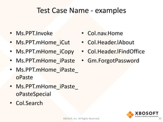 Test Case Name - examples
XBOSoft, Inc. All Rights Reserved. 30
• Ms.PPT.Invoke
• Ms.PPT.mHome_iCut
• Ms.PPT.mHome_iCopy
• Ms.PPT.mHome_iPaste
• Ms.PPT.mHome_iPaste_
oPaste
• Ms.PPT.mHome_iPaste_
oPasteSpecial
• Col.Search
• Col.nav.Home
• Col.Header.lAbout
• Col.Header.lFindOffice
• Gm.ForgotPassword
 