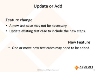 Update or Add
XBOSoft, Inc. All Rights Reserved. 32
Feature change
• A new test case may not be necessary.
• Update existing test case to include the new steps.
New Feature
• One or move new test cases may need to be added.
 