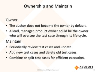 Ownership and Maintain
XBOSoft, Inc. All Rights Reserved. 33
Owner
• The author does not become the owner by default.
• A lead, manager, product owner could be the owner
who will oversee the test case through its life cycle.
Maintain
• Periodically review test cases and update.
• Add new test cases and delete old test cases.
• Combine or split test cases for efficient execution.
 