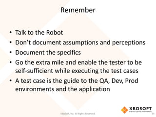 Remember
XBOSoft, Inc. All Rights Reserved. 34
• Talk to the Robot
• Don’t document assumptions and perceptions
• Document the specifics
• Go the extra mile and enable the tester to be
self-sufficient while executing the test cases
• A test case is the guide to the QA, Dev, Prod
environments and the application
 