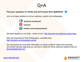 Post your questions on Twitter and we'll answer them @XBOSoft
Join us to keep updated on all our webinars, reports and whitepapers:
facebook.com/xbosoft
+xbosoft
linkedin.com/company/xbosoft
We post regularly on our blog – check us out! http://xbosoft.com/software-quality-blog/
Why not download our free Whitepapers, available here:
http://xbosoft.com/knowledge-center/
You will receive an email with information on today’s webinar slides and recording.
Any further queries regarding our services or ideas for future webinars please email us!
Services@xbosoft.com
Q+A
www.xbosoft.com
 