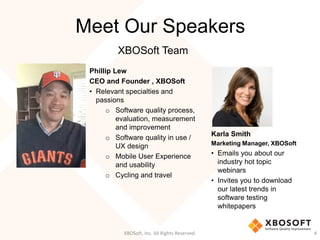Meet Our Speakers
Philip Lew
CEO and Founder , XBOSoft
• Relevant specialties and
passions
o Software quality process,
evaluation, measurement
and improvement
o Software quality in use /
UX design
o Mobile User Experience
and usability
o Cycling and travel
XBOSoft, Inc. All Rights Reserved. 4
Karla Smith
Marketing Manager, XBOSoft
• Emails you about our
industry hot topic
webinars
• Invites you to download
our latest trends in
software testing
whitepapers
XBOSoft Team
 