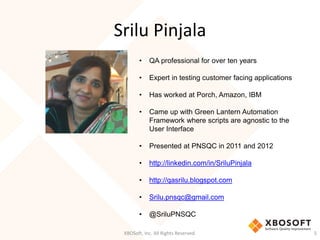 Srilu Pinjala
XBOSoft, Inc. All Rights Reserved. 5
• QA professional for over ten years
• Expert in testing customer facing applications
• Has worked at Porch, Amazon, IBM
• Came up with Green Lantern Automation
Framework where scripts are agnostic to the
User Interface
• Presented at PNSQC in 2011 and 2012
• http://linkedin.com/in/SriluPinjala
• http://qasrilu.blogspot.com
• Srilu.pnsqc@gmail.com
• @SriluPNSQC
 