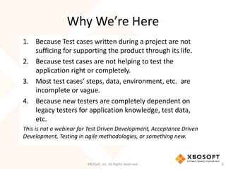 Why We’re Here
XBOSoft, Inc. All Rights Reserved. 6
1. Because Test cases written during a project are not
sufficing for supporting the product through its life.
2. Because test cases are not helping to test the
application right or completely.
3. Most test cases’ steps, data, environment, etc. are
incomplete or vague.
4. Because new testers are completely dependent on
legacy testers for application knowledge, test data,
etc.
This is not a webinar for Test Driven Development, Acceptance Driven
Development, Testing in agile methodologies, or something new.
 