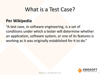 What is a Test Case?
XBOSoft, Inc. All Rights Reserved. 9
Per Wikipedia
“A test case, in software engineering, is a set of
conditions under which a tester will determine whether
an application, software system, or one of its features is
working as it was originally established for it to do.”
 