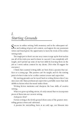 11
I.
Starting Grounds
Success in online writing, both monetary and in the subsequent val-
ue and ranking of great web content, can happen for any passionate
writer and brand given the opportunity to learn the tricks of the online
writing trade.
The tough part is there’s no one easy course to sign up for that teaches
you all of the tricks you need to know to succeed. I was completely self-
taught, and I picked up some of my best skills by learning them on the
job as I wrote online content for my clients. (Not what I’d suggest for
everyone.)
I think that essential writing skills are born from a passion that sur-
faces at a young age. This passion can’t be taught, and it’s the starting
point of what it takes to be a stellar content creator and copywriter.
My starting grounds can be traced back to writing fiction when I was
nine years old. Many professional copywriters, probably more than half,
dabble in fiction when the mood strikes them.
Writing fiction maintains and sharpens the base skills of creative
writing.
When we grow up telling stories, it’s only natural that we incorporate
pieces of them into our current writing.
And guess what?
Fiction writing is the fertile ground where some of the greatest story-
telling genius is born and cultivated.
A passion for storytelling, born at an early age, can blossom into
 
