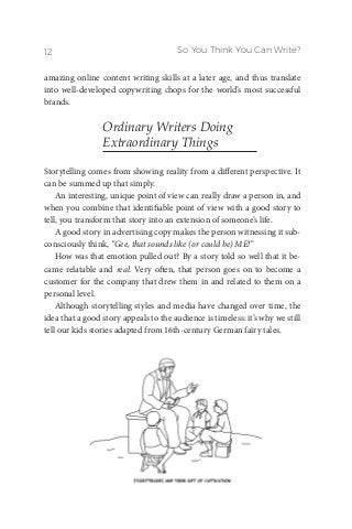 So You Think You Can Write?12
amazing online content writing skills at a later age, and thus translate
into well-developed copywriting chops for the world’s most successful
brands.
Ordinary Writers Doing
Extraordinary Things
Storytelling comes from showing reality from a different perspective. It
can be summed up that simply.
An interesting, unique point of view can really draw a person in, and
when you combine that identifiable point of view with a good story to
tell, you transform that story into an extension of someone’s life.
A good story in advertising copy makes the person witnessing it sub-
consciously think, “Gee, that sounds like (or could be) ME!”
How was that emotion pulled out? By a story told so well that it be-
came relatable and real. Very often, that person goes on to become a
customer for the company that drew them in and related to them on a
personal level.
Although storytelling styles and media have changed over time, the
idea that a good story appeals to the audience is timeless: it’s why we still
tell our kids stories adapted from 16th-century German fairy tales.
 