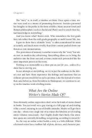 Chapter I 13
The “story” is, in itself, a timeless art form. Once upon a time, sto-
ries were used as a means of promoting discourse. Socrates presented
his thoughts to the public in the form of fables. Many ancient Greek and
Roman philosophers (such as Euclid and Plato) used to couch their fac-
tual knowledge in storytelling.1
And you know what? Stories stick. Who remembers the first grade
fairy tale rather than the sixth grade geography or math lesson? Me, too.
It goes to show that a relatable “story” is often remembered far more
accurately, and much more vividly, than drier content pushed down our
throats as rote memorization.
This persistence of memory is another reason why the “story” has tak-
en root in modern-day advertising. Storytelling allows us to bring the
audience into the front seat and, at times, make each person feel like the
most important person in the room.
Nothing is as memorable as a show put on just for you…unless it’s a
show that is starring you.
In our attempts at storytelling, we try to put the audience in the driv-
er’s seat and have them experience the feelings and emotions that an
ordinary person would feel in such a position. Like the myriad of writers
that came before us, from Herodotus to Shakespeare, we continue to car-
ry on the timeless work of telling stories.
What Are the Online
Writer’s Stories Made Of?
Now obviously, online copywriters don’t write the kinds of stories found
in books. You just won’t see a guy staring at a full-page ad and reading
it like a novel, enjoying its use of double entendre. Maybe we’ll get there
one day—when every single one of us enjoys the fabulous art of reading
entire volumes voraciously—but I highly doubt that’s likely. Our atten-
tion spans are currently dwindling, not growing, according to research.2
So, the way an online writer builds a story is a little different. While
a fictional writer has a toolbox full of plots, devices, and character por-
 