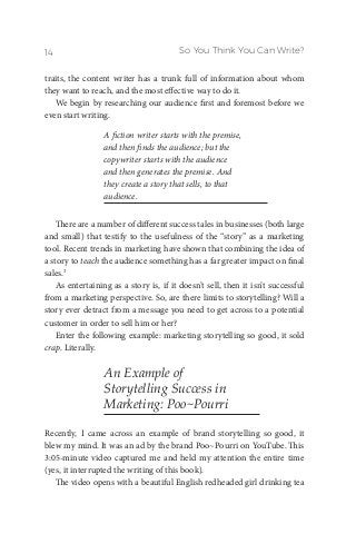 So You Think You Can Write?14
traits, the content writer has a trunk full of information about whom
they want to reach, and the most effective way to do it.
We begin by researching our audience first and foremost before we
even start writing.
A fiction writer starts with the premise,
and then finds the audience; but the
copywriter starts with the audience
and then generates the premise. And
they create a story that sells, to that
audience.
There are a number of different success tales in businesses (both large
and small) that testify to the usefulness of the “story” as a marketing
tool. Recent trends in marketing have shown that combining the idea of
a story to teach the audience something has a far greater impact on final
sales.3
As entertaining as a story is, if it doesn’t sell, then it isn’t successful
from a marketing perspective. So, are there limits to storytelling? Will a
story ever detract from a message you need to get across to a potential
customer in order to sell him or her?
Enter the following example: marketing storytelling so good, it sold
crap. Literally.
An Example of
Storytelling Success in
Marketing: Poo~Pourri
Recently, I came across an example of brand storytelling so good, it
blew my mind. It was an ad by the brand Poo~Pourri on YouTube. This
3:05-minute video captured me and held my attention the entire time
(yes, it interrupted the writing of this book).
The video opens with a beautiful English redheaded girl drinking tea
 