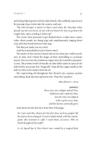 Chapter I 15
and eating baked goods with her lady friends. She suddenly experiences
the passing of gas, looks into the camera, and says:
“My butt-trumpet is about to blow—and when the chocolate éclair
spreads my hot cross buns, no one will ever know! It’s time to go down the
crappit hole, where smelling is believing!”
The viewer then proceeds to get flushed down a toilet into a music
video where people are doing yoga and simultaneously singing about
crap with their heads between their legs.
Did that just make you say what?
And then immediately want to know more?
The maker of this (newer) brand sold no less than four million prod-
ucts, to date, and I think the magic of their storytelling is a primary
reason. You can view the wondrous crappy story for yourself at poopour-
ri.com. The product itself is basically an odor-killer spritz to spray in the
toilet before you poop, that “magically” traps all the crappy smells in the
toilet so they never make it into the air.
The copywriting all throughout Poo~Pourri’s site screams creative
storytelling. Read this description for the “Deja Poo” product:
white flowers + citrus
pooetry:
there once was a hippie named True,
bathroom odor made her blue.
now her stars are aligned,
with a spritz every time,
and her karma cosmically grew.
And check out the first Q/A from their FAQ page:
Q: I just used Poo~Pourri for the first time, and my poopin’ life
has forever been changed. I want to shake hands with the smarty-
pants who invented it—after I wash them, of course. Who on
Earth thought of this stuff?!
A: As legend has it, Poo~Pourri was created by a magical fairy
 