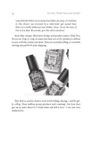 So You Think You Can Write?16
namedStinkerbellinanenchantedworldfar,faraway.As truth has
it, Poo~Pourri was invented by a stink-hatin’ gal named Suzy
Batiz in a smelly bathroom near Dallas, Texas. To see the story of
Poo in less than 90 seconds, give this video a looksee!
Even their unique, illustrative design and product names (Déjà Poo,
Poo La La, Trap-A-Crap, to name just three out of 20+ products), all flow
in sync with the creative storyline. They are currently selling a 2-oz bottle
starting around $9.95, plus shipping.
Now that’s a crazily creative story worth telling, sharing—and by gol-
ly, selling. (Four million poopy products and counting.) See how they
got me to write about it? I found them and fell in love—I was not even
marketed to.
 