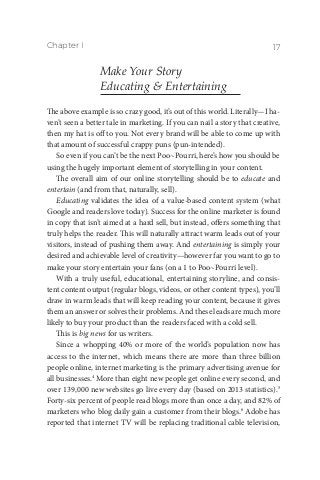 Chapter I 17
Make Your Story
Educating & Entertaining
The above example is so crazy good, it’s out of this world. Literally—I ha-
ven’t seen a better tale in marketing. If you can nail a story that creative,
then my hat is off to you. Not every brand will be able to come up with
that amount of successful crappy puns (pun-intended).
So even if you can’t be the next Poo~Pourri, here’s how you should be
using the hugely important element of storytelling in your content.
The overall aim of our online storytelling should be to educate and
entertain (and from that, naturally, sell).
Educating validates the idea of a value-based content system (what
Google and readers love today). Success for the online marketer is found
in copy that isn’t aimed at a hard sell, but instead, offers something that
truly helps the reader. This will naturally attract warm leads out of your
visitors, instead of pushing them away. And entertaining is simply your
desired and achievable level of creativity—however far you want to go to
make your story entertain your fans (on a 1 to Poo~Pourri level).
With a truly useful, educational, entertaining storyline, and consis-
tent content output (regular blogs, videos, or other content types), you’ll
draw in warm leads that will keep reading your content, because it gives
them an answer or solves their problems. And these leads are much more
likely to buy your product than the readers faced with a cold sell.
This is big news for us writers.
Since a whopping 40% or more of the world’s population now has
access to the internet, which means there are more than three billion
people online, internet marketing is the primary advertising avenue for
all businesses.4
More than eight new people get online every second, and
over 139,000 new websites go live every day (based on 2013 statistics).5
Forty-six percent of people read blogs more than once a day, and 82% of
marketers who blog daily gain a customer from their blogs.6
Adobe has
reported that internet TV will be replacing traditional cable television,
 