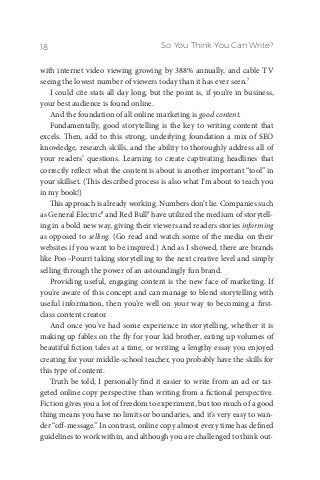 So You Think You Can Write?18
with internet video viewing growing by 388% annually, and cable TV
seeing the lowest number of viewers today than it has ever seen.7
I could cite stats all day long, but the point is, if you’re in business,
your best audience is found online.
And the foundation of all online marketing is good content.
Fundamentally, good storytelling is the key to writing content that
excels. Then, add to this strong, underlying foundation a mix of SEO
knowledge, research skills, and the ability to thoroughly address all of
your readers’ questions. Learning to create captivating headlines that
correctly reflect what the content is about is another important “tool” in
your skillset. (This described process is also what I’m about to teach you
in my book!)
This approach is already working. Numbers don’t lie. Companies such
as General Electric8
and Red Bull9
have utilized the medium of storytell-
ing in a bold new way, giving their viewers and readers stories informing
as opposed to selling. (Go read and watch some of the media on their
websites if you want to be inspired.) And as I showed, there are brands
like Poo~Pourri taking storytelling to the next creative level and simply
selling through the power of an astoundingly fun brand.
Providing useful, engaging content is the new face of marketing. If
you’re aware of this concept and can manage to blend storytelling with
useful information, then you’re well on your way to becoming a first-
class content creator.
And once you’ve had some experience in storytelling, whether it is
making up fables on the fly for your kid brother, eating up volumes of
beautiful fiction tales at a time, or writing a lengthy essay you enjoyed
creating for your middle-school teacher, you probably have the skills for
this type of content.
Truth be told, I personally find it easier to write from an ad or tar-
geted online copy perspective than writing from a fictional perspective.
Fiction gives you a lot of freedom to experiment, but too much of a good
thing means you have no limits or boundaries, and it’s very easy to wan-
der “off-message.” In contrast, online copy almost every time has defined
guidelines to work within, and although you are challenged to think out-
 