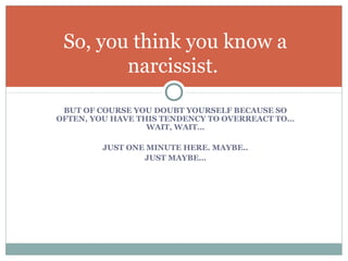 BUT OF COURSE YOU DOUBT YOURSELF BECAUSE SO
OFTEN, YOU HAVE THIS TENDENCY TO OVERREACT TO…
WAIT, WAIT…
JUST ONE MINUTE HERE. MAYBE..
JUST MAYBE…
So, you think you know a
narcissist.
 