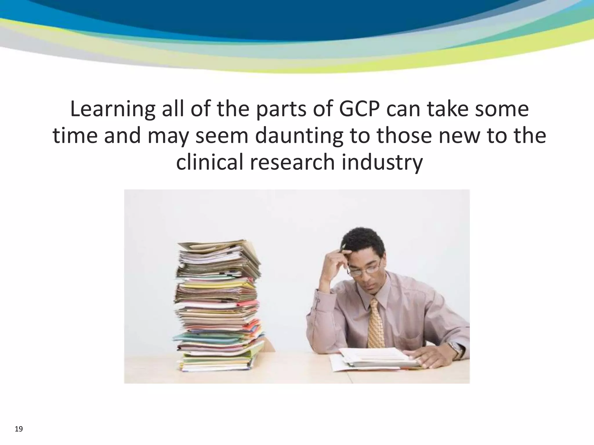 Learning all of the parts of GCP can take some
     time and may seem daunting to those new to the
                 clinical research industry




19
 