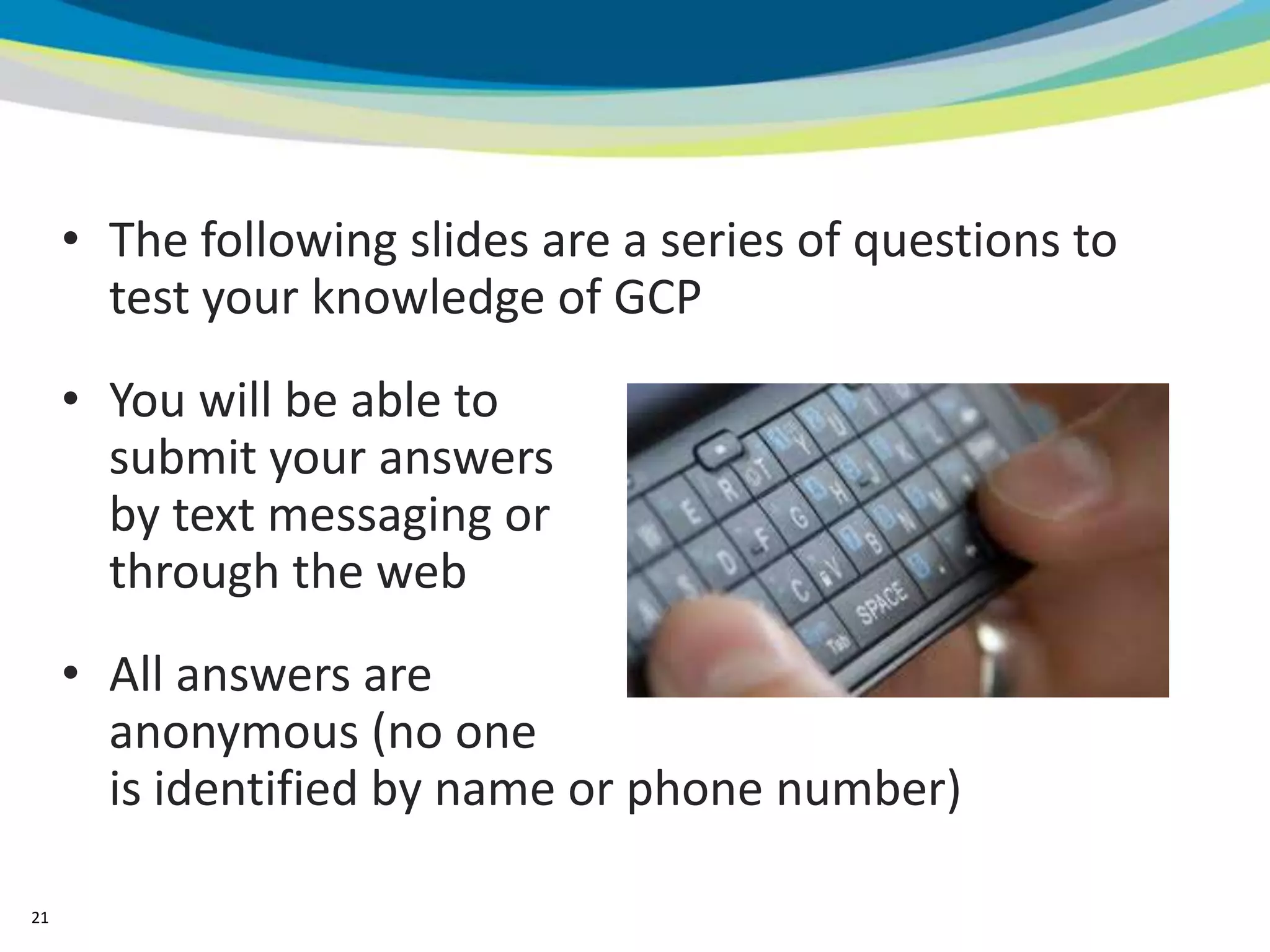 • The following slides are a series of questions to
       test your knowledge of GCP
     • You will be able to
       submit your answers
       by text messaging or
       through the web
     • All answers are
       anonymous (no one
       is identified by name or phone number)

21
 