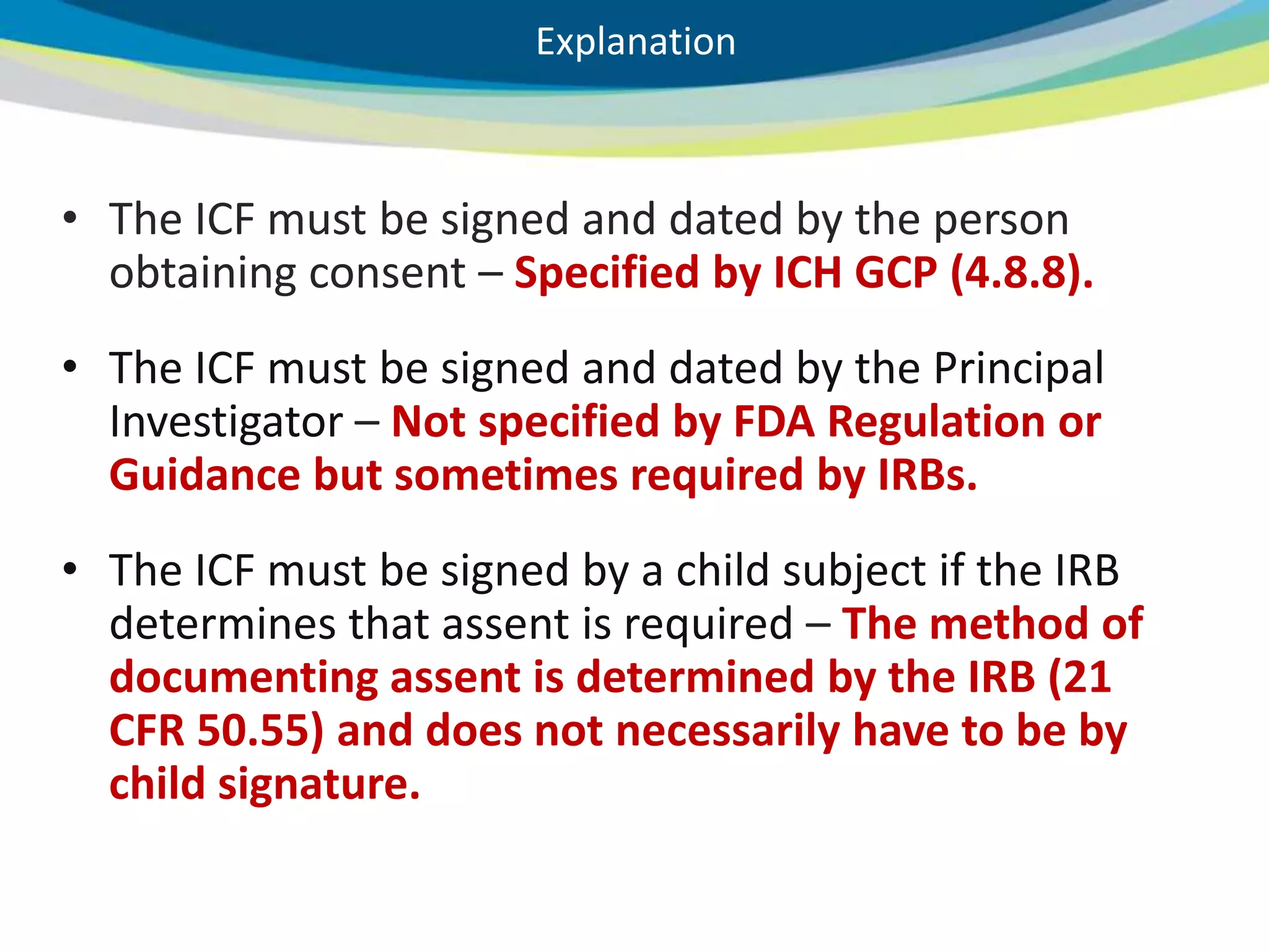 Explanation



     • The ICF must be signed and dated by the person
       obtaining consent – Specified by ICH GCP (4.8.8).
     • The ICF must be signed and dated by the Principal
       Investigator – Not specified by FDA Regulation or
       Guidance but sometimes required by IRBs.
     • The ICF must be signed by a child subject if the IRB
       determines that assent is required – The method of
       documenting assent is determined by the IRB (21
       CFR 50.55) and does not necessarily have to be by
       child signature.

27
 