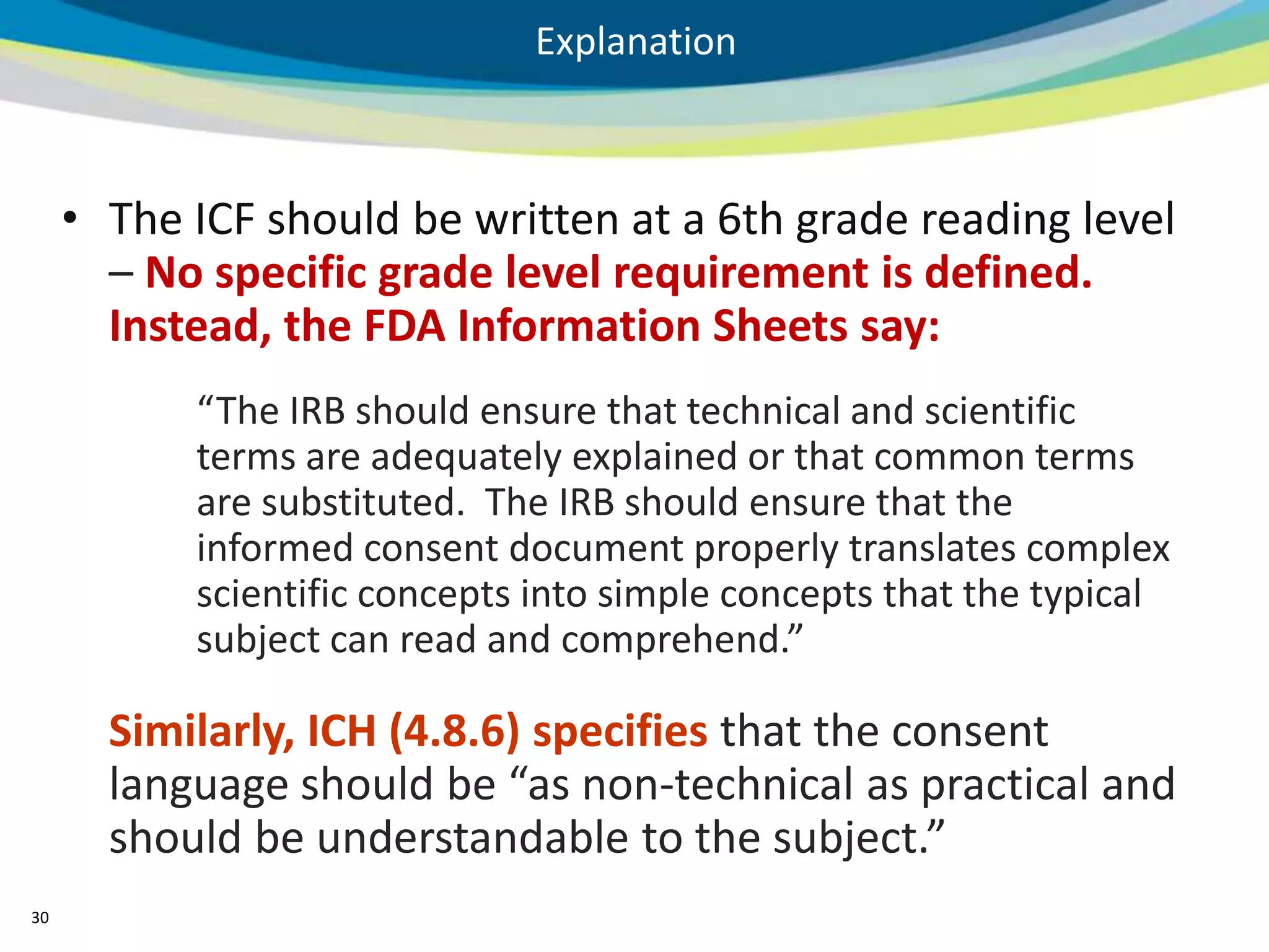 Explanation



     • The ICF should be written at a 6th grade reading level
       – No specific grade level requirement is defined.
       Instead, the FDA Information Sheets say:
           “The IRB should ensure that technical and scientific
           terms are adequately explained or that common terms
           are substituted. The IRB should ensure that the
           informed consent document properly translates complex
           scientific concepts into simple concepts that the typical
           subject can read and comprehend.”

       Similarly, ICH (4.8.6) specifies that the consent
       language should be “as non-technical as practical and
       should be understandable to the subject.”
30
 