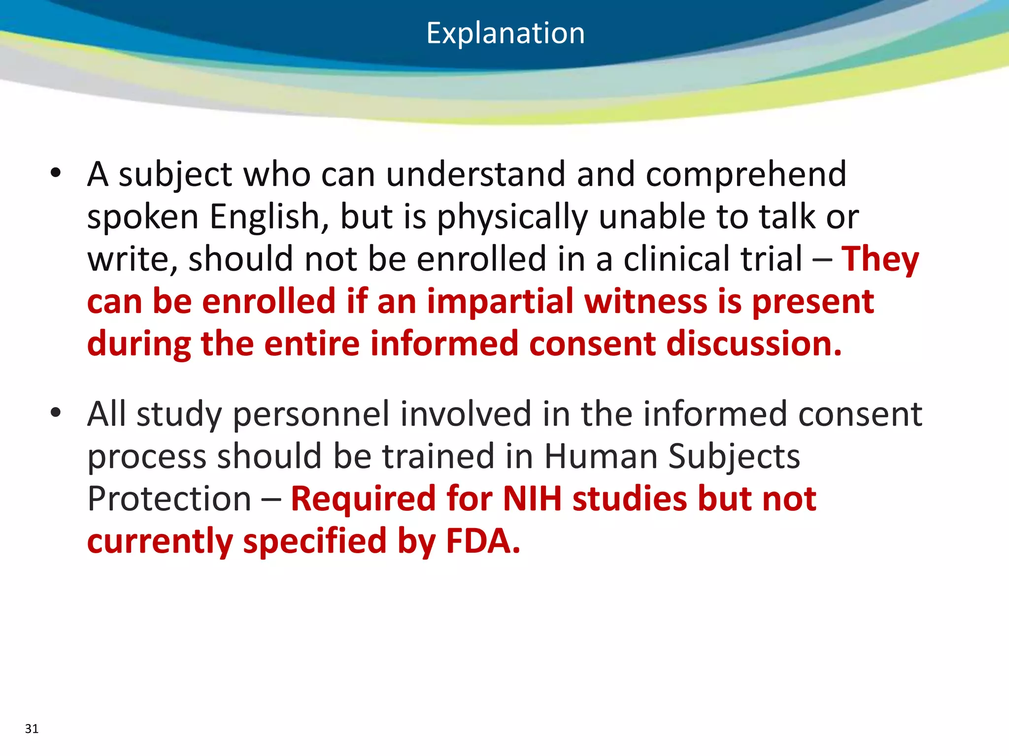 Explanation



     • A subject who can understand and comprehend
       spoken English, but is physically unable to talk or
       write, should not be enrolled in a clinical trial – They
       can be enrolled if an impartial witness is present
       during the entire informed consent discussion.
     • All study personnel involved in the informed consent
       process should be trained in Human Subjects
       Protection – Required for NIH studies but not
       currently specified by FDA.



31
 