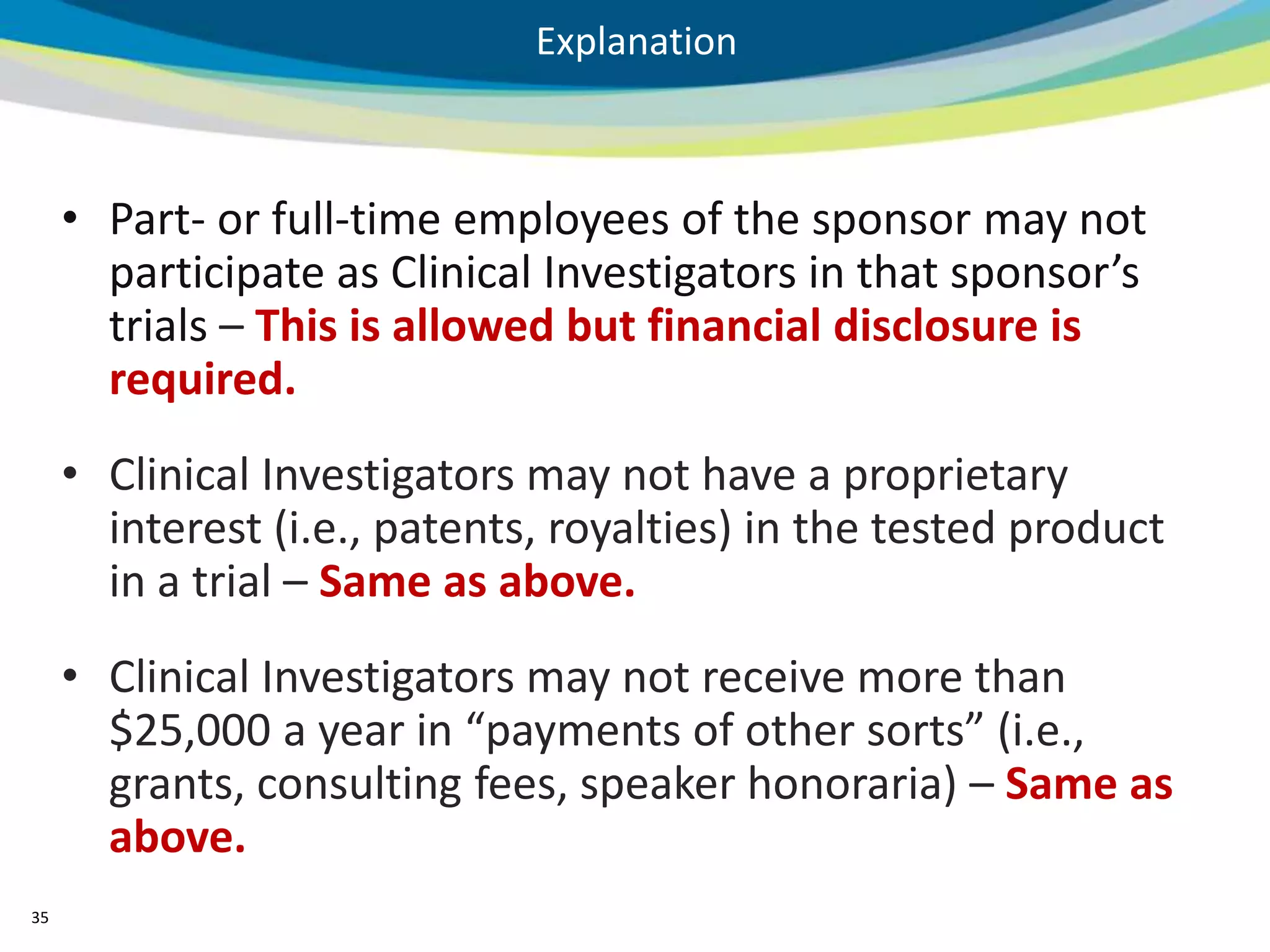 Explanation



     • Part- or full-time employees of the sponsor may not
       participate as Clinical Investigators in that sponsor’s
       trials – This is allowed but financial disclosure is
       required.
     • Clinical Investigators may not have a proprietary
       interest (i.e., patents, royalties) in the tested product
       in a trial – Same as above.
     • Clinical Investigators may not receive more than
       $25,000 a year in “payments of other sorts” (i.e.,
       grants, consulting fees, speaker honoraria) – Same as
       above.
35
 
