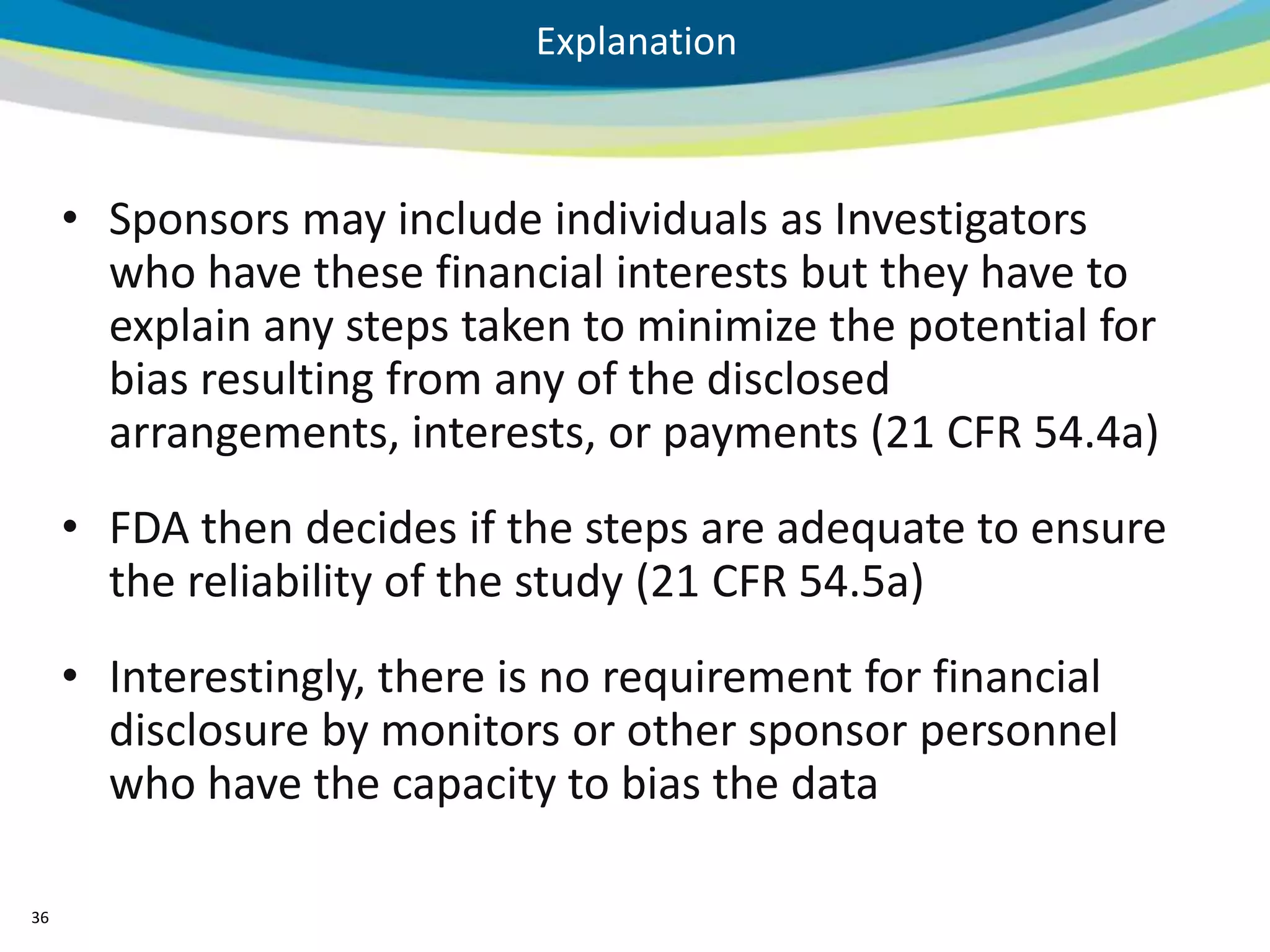 Explanation



     • Sponsors may include individuals as Investigators
       who have these financial interests but they have to
       explain any steps taken to minimize the potential for
       bias resulting from any of the disclosed
       arrangements, interests, or payments (21 CFR 54.4a)
     • FDA then decides if the steps are adequate to ensure
       the reliability of the study (21 CFR 54.5a)
     • Interestingly, there is no requirement for financial
       disclosure by monitors or other sponsor personnel
       who have the capacity to bias the data

36
 