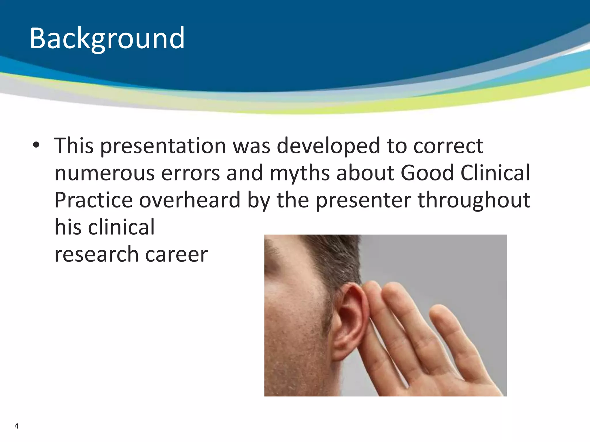 Background


    • This presentation was developed to correct
      numerous errors and myths about Good Clinical
      Practice overheard by the presenter throughout
      his clinical
      research career




4
 