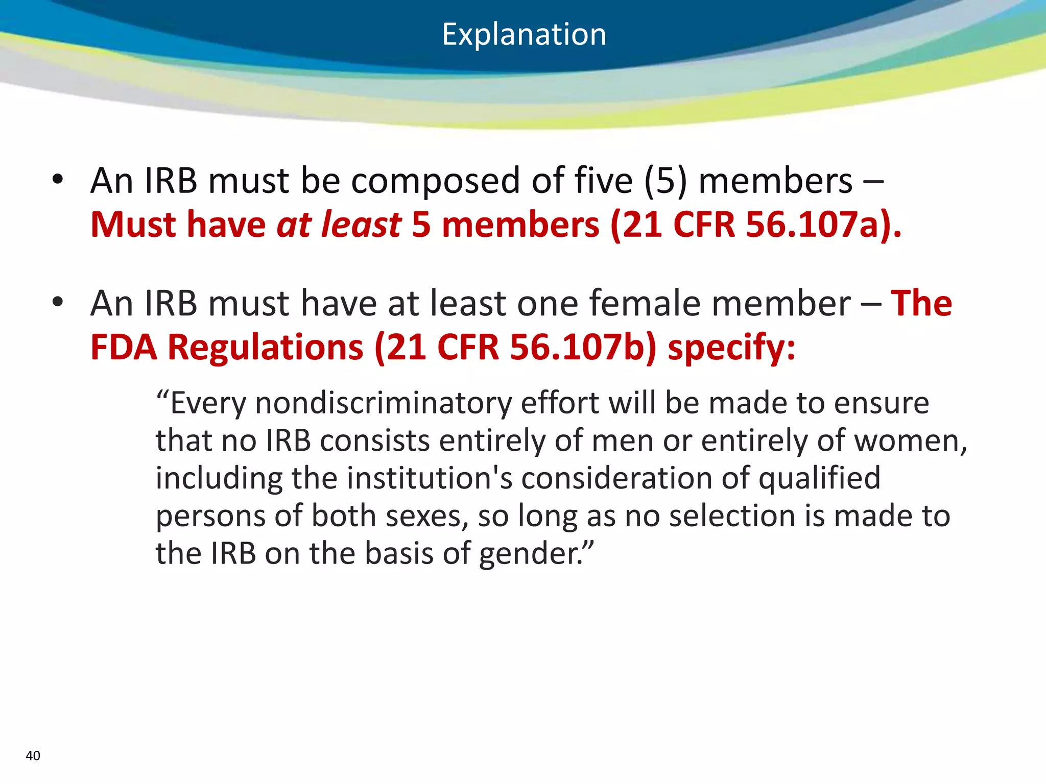 Explanation



     • An IRB must be composed of five (5) members –
       Must have at least 5 members (21 CFR 56.107a).
     • An IRB must have at least one female member – The
       FDA Regulations (21 CFR 56.107b) specify:
          “Every nondiscriminatory effort will be made to ensure
          that no IRB consists entirely of men or entirely of women,
          including the institution's consideration of qualified
          persons of both sexes, so long as no selection is made to
          the IRB on the basis of gender.”




40
 