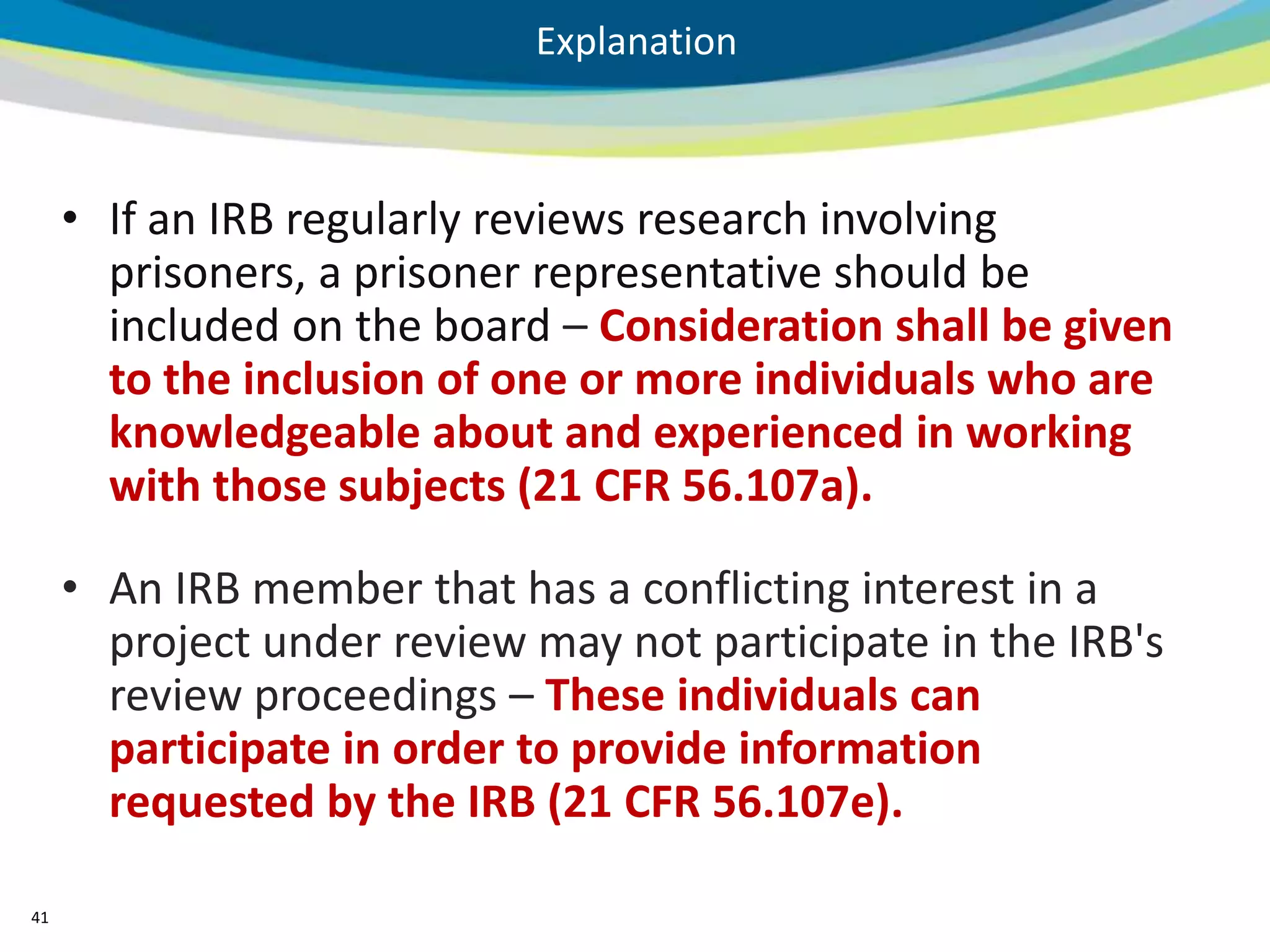 Explanation



     • If an IRB regularly reviews research involving
       prisoners, a prisoner representative should be
       included on the board – Consideration shall be given
       to the inclusion of one or more individuals who are
       knowledgeable about and experienced in working
       with those subjects (21 CFR 56.107a).

     • An IRB member that has a conflicting interest in a
       project under review may not participate in the IRB's
       review proceedings – These individuals can
       participate in order to provide information
       requested by the IRB (21 CFR 56.107e).

41
 