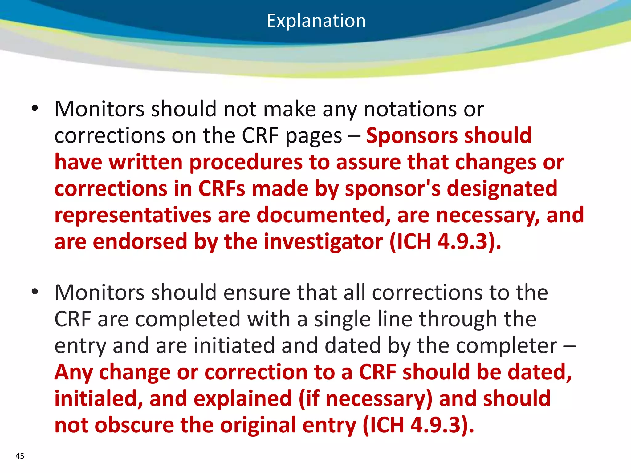 Explanation



     • Monitors should not make any notations or
       corrections on the CRF pages – Sponsors should
       have written procedures to assure that changes or
       corrections in CRFs made by sponsor's designated
       representatives are documented, are necessary, and
       are endorsed by the investigator (ICH 4.9.3).

     • Monitors should ensure that all corrections to the
       CRF are completed with a single line through the
       entry and are initiated and dated by the completer –
       Any change or correction to a CRF should be dated,
       initialed, and explained (if necessary) and should
       not obscure the original entry (ICH 4.9.3).
45
 