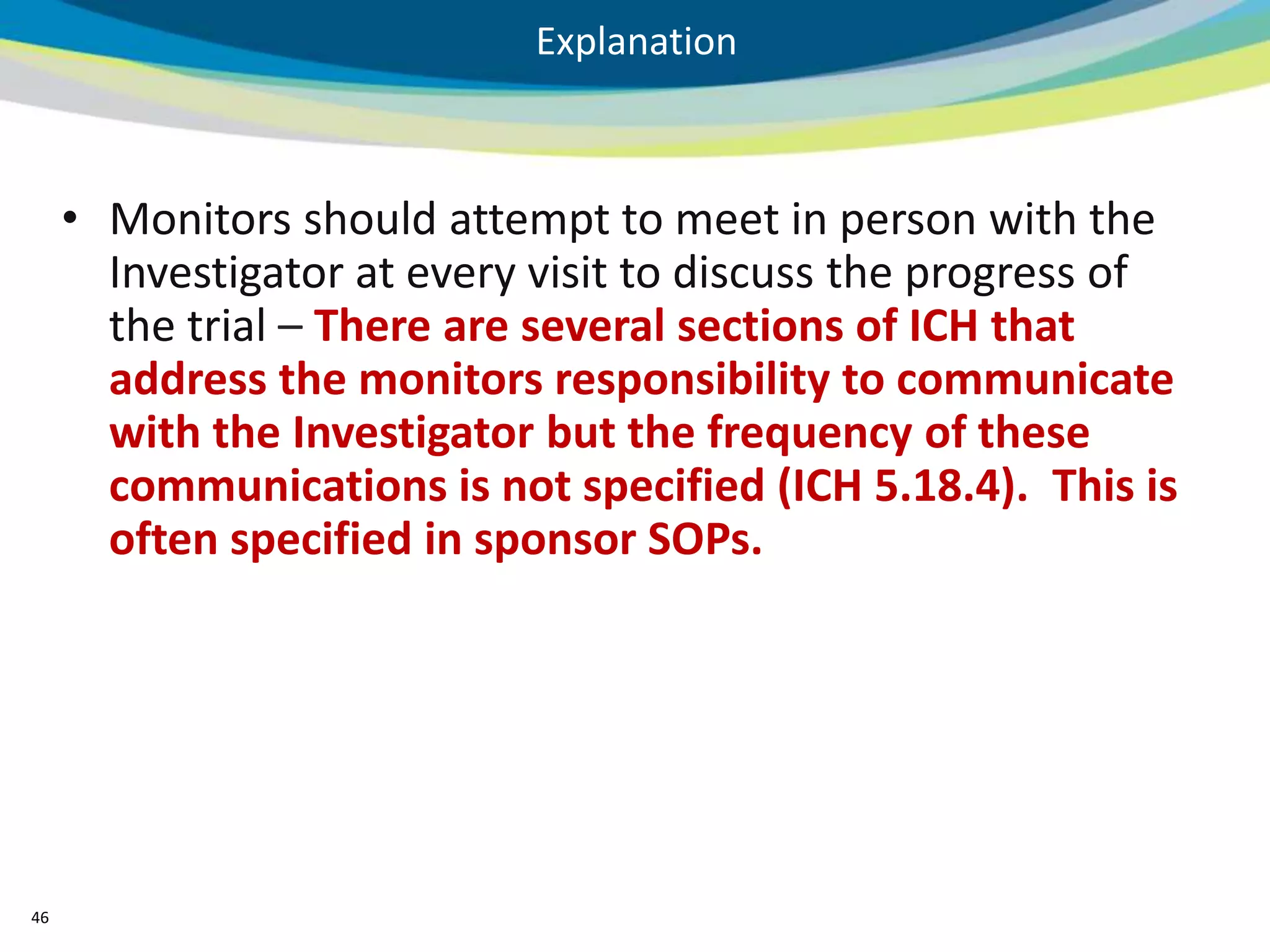 Explanation



     • Monitors should attempt to meet in person with the
       Investigator at every visit to discuss the progress of
       the trial – There are several sections of ICH that
       address the monitors responsibility to communicate
       with the Investigator but the frequency of these
       communications is not specified (ICH 5.18.4). This is
       often specified in sponsor SOPs.




46
 
