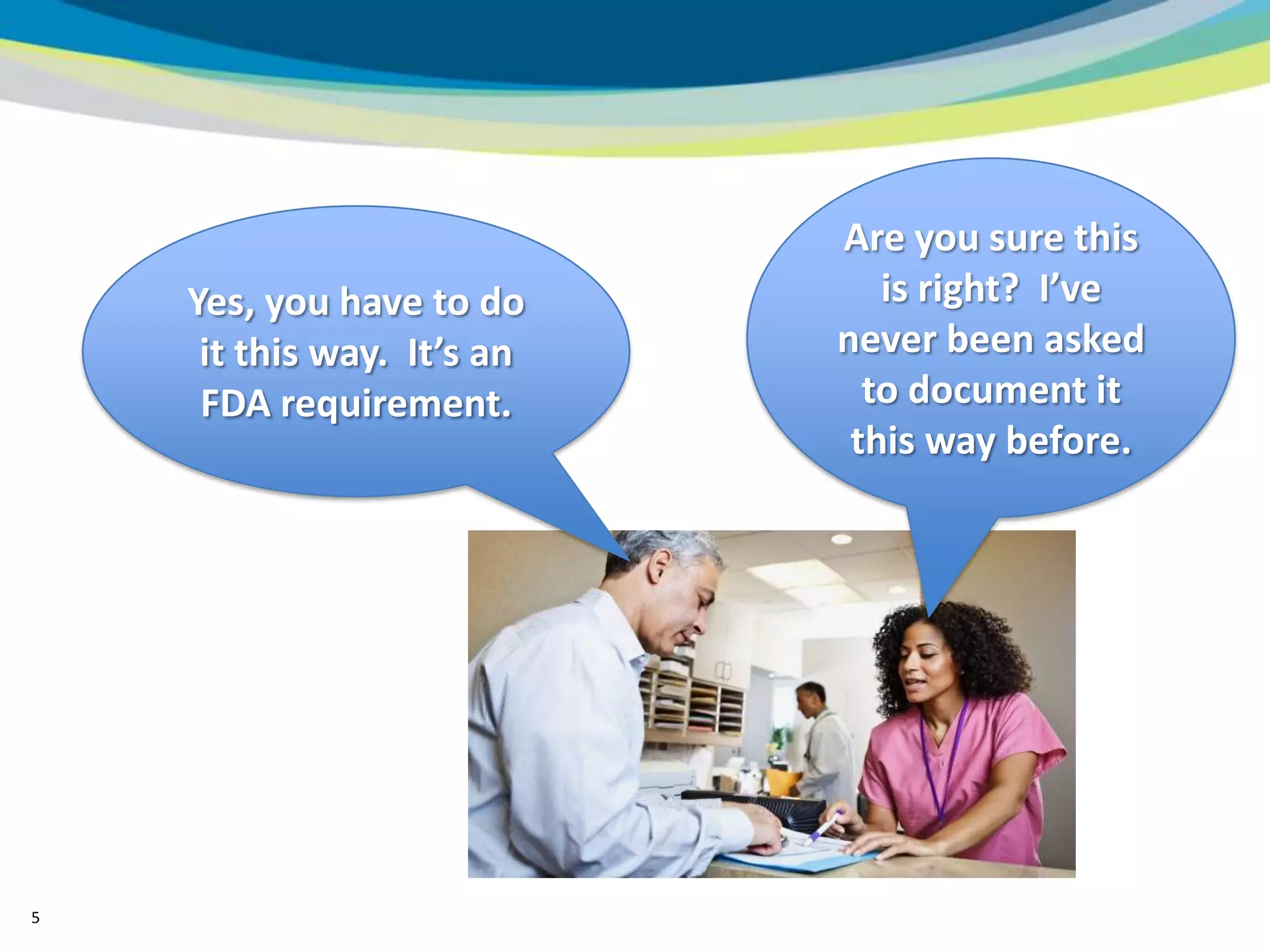 Are you sure this
    Yes, you have to do        is right? I’ve
     it this way. It’s an   never been asked
     FDA requirement.         to document it
                             this way before.




5
 