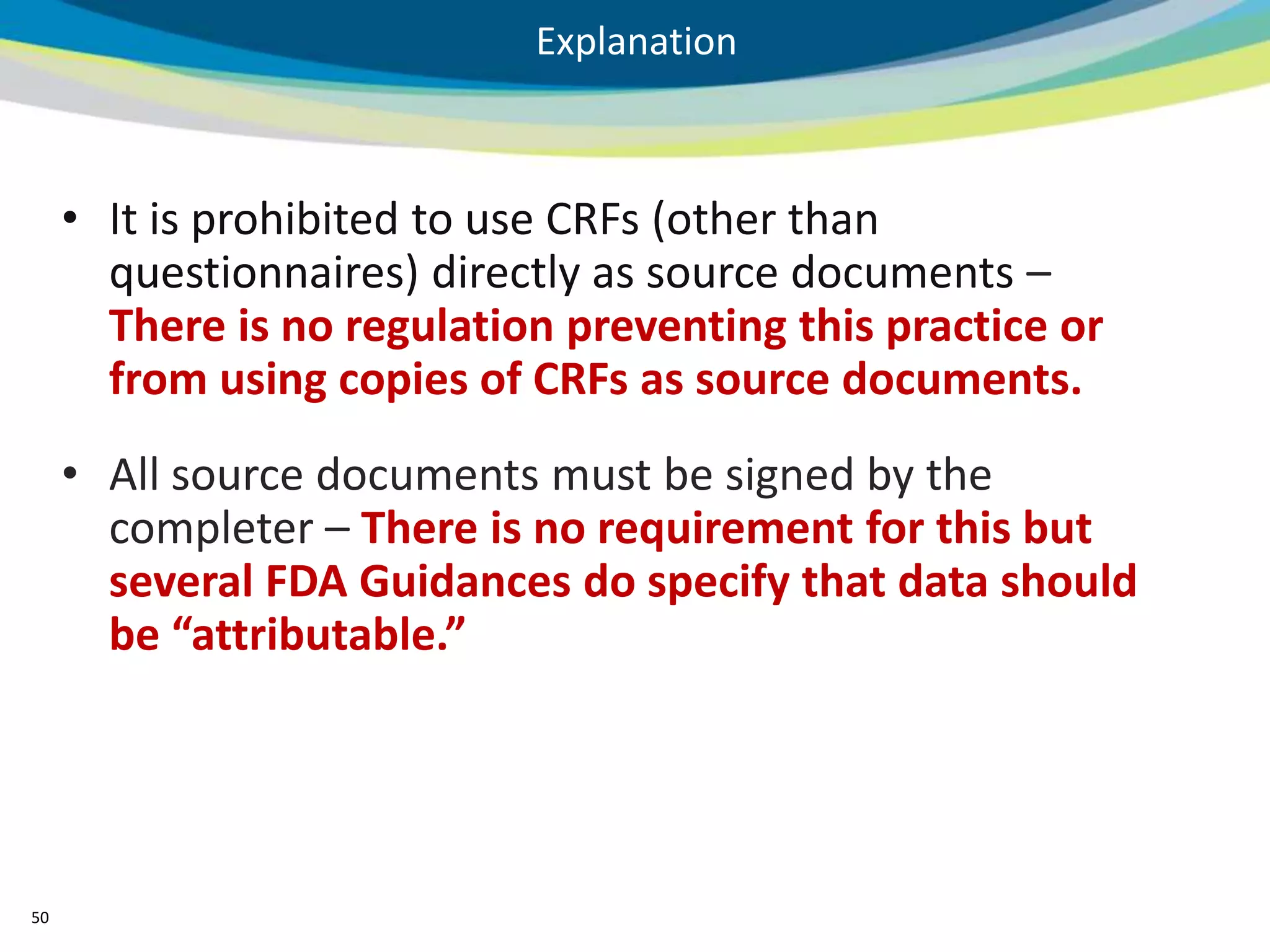 Explanation



     • It is prohibited to use CRFs (other than
       questionnaires) directly as source documents –
       There is no regulation preventing this practice or
       from using copies of CRFs as source documents.
     • All source documents must be signed by the
       completer – There is no requirement for this but
       several FDA Guidances do specify that data should
       be “attributable.”




50
 